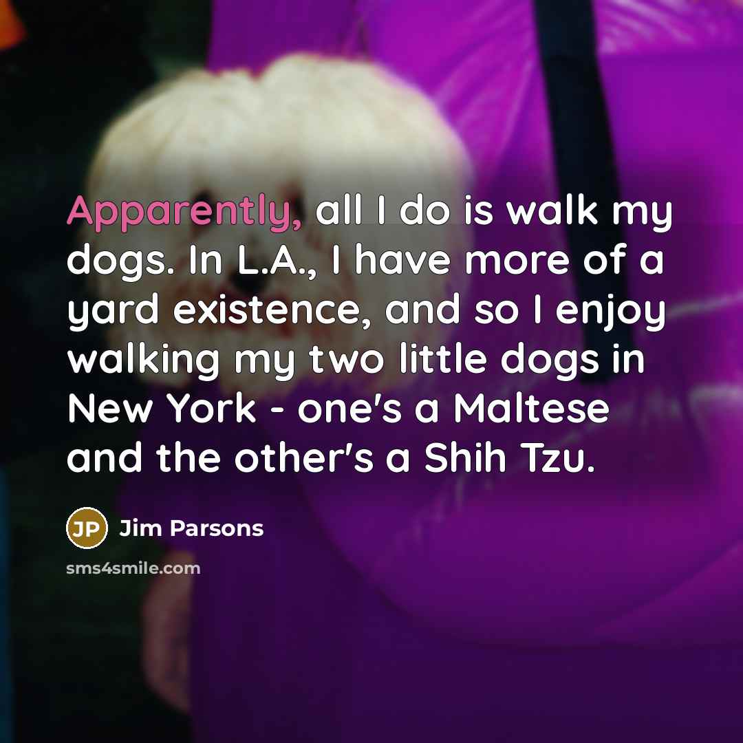 “Apparently, all I do is walk my dogs. In L.A., I have more of a yard existence, and so I enjoy walking my two little dogs in New York - one's a Maltese and the other's a Shih Tzu.” quote by Jim Parsons