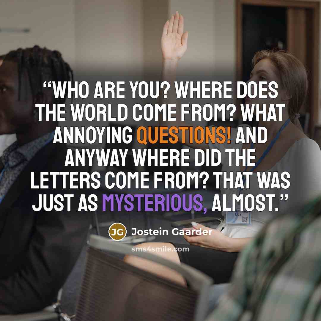 “Who are you? Where does the world come from? What annoying questions! And anyway where did the letters come from? That was just as mysterious, almost.” quote by Jostein Gaarder