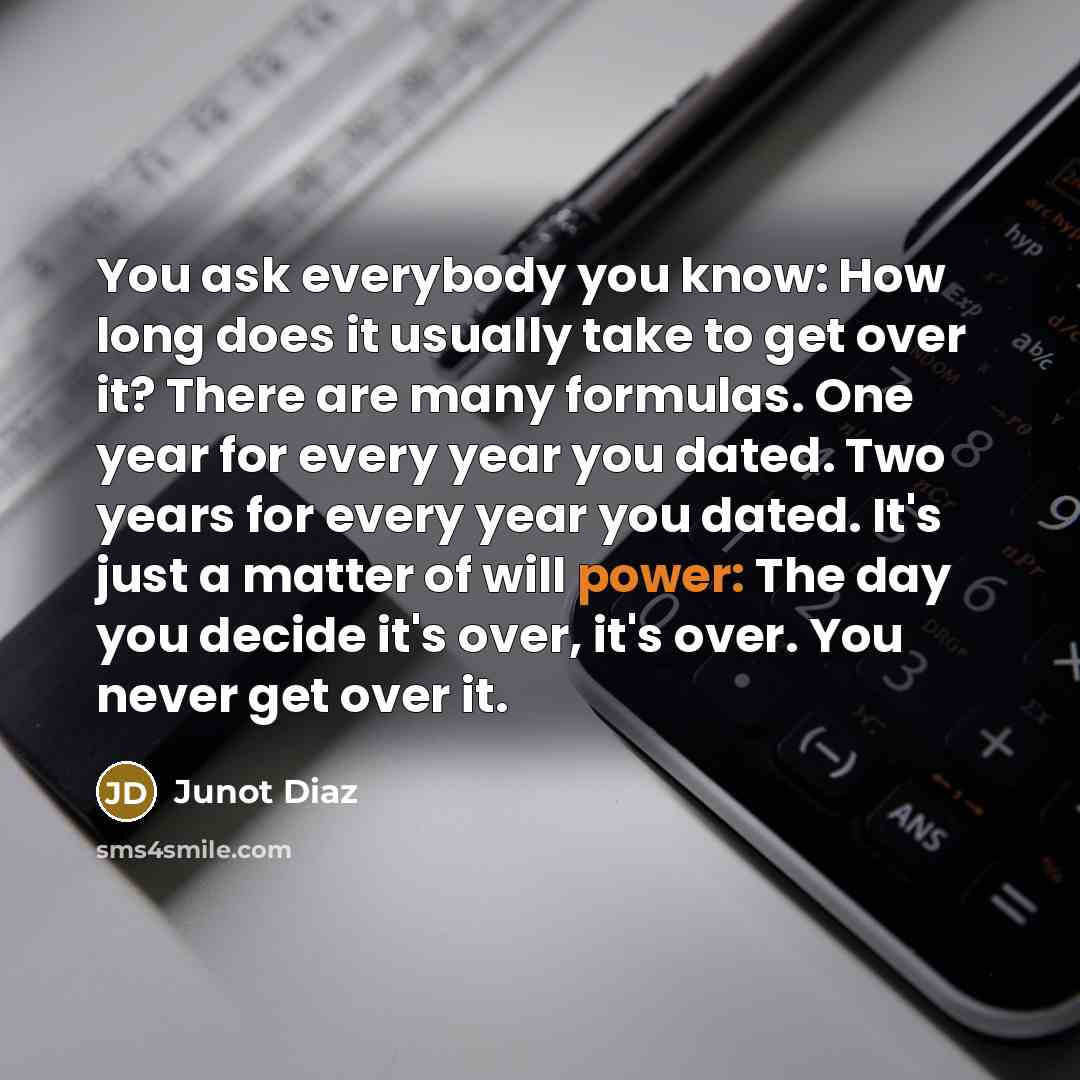 “You ask everybody you know: How long does it usually take to get over it? There are many formulas. One year for every year you dated. Two years for every year you dated. It's just a matter of will power: The day you decide it's over, it's over. You never get over it.” quote by Junot Diaz