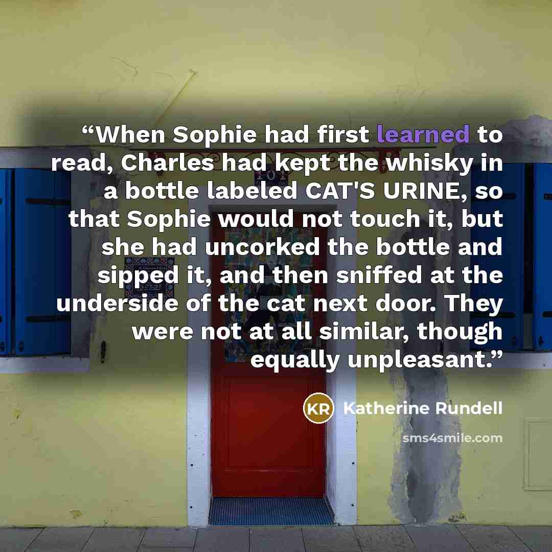 “When Sophie had first learned to read, Charles had kept the whisky in a bottle labeled CAT'S URINE, so that Sophie would not touch it, but she had uncorked the bottle and sipped it, and then sniffed at the underside of the cat next door. They were not at all similar, though equally unpleasant.” quote by Katherine Rundell