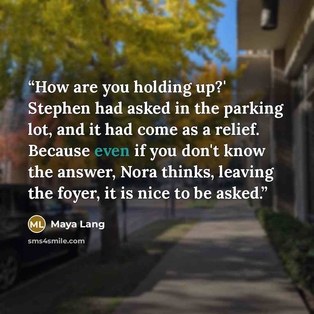 “How are you holding up?' Stephen had asked in the parking lot, and it had come as a relief. Because even if you don't know the answer, Nora thinks, leaving the foyer, it is nice to be asked.” quote by Maya Lang
