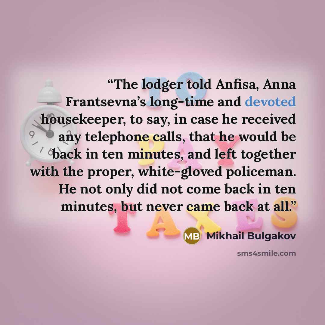 “The lodger told Anfisa, Anna Frantsevna’s long-time and devoted housekeeper, to say, in case he received any telephone calls, that he would be back in ten minutes, and left together with the proper, white-gloved policeman. He not only did not come back in ten minutes, but never came back at all.” quote by Mikhail Bulgakov