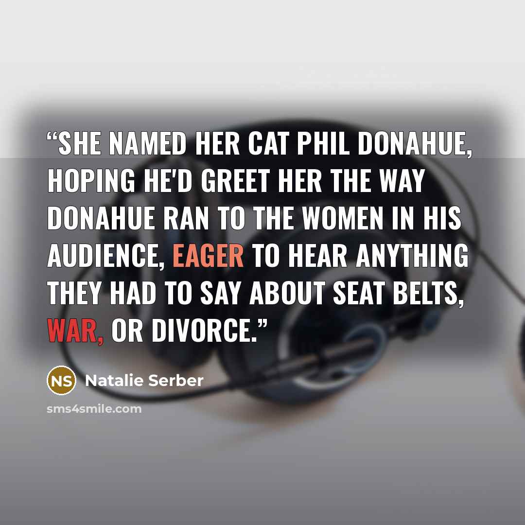 “She named her cat Phil Donahue, hoping he'd greet her the way Donahue ran to the women in his audience, eager to hear anything they had to say about seat belts, war, or divorce.” quote by Natalie Serber