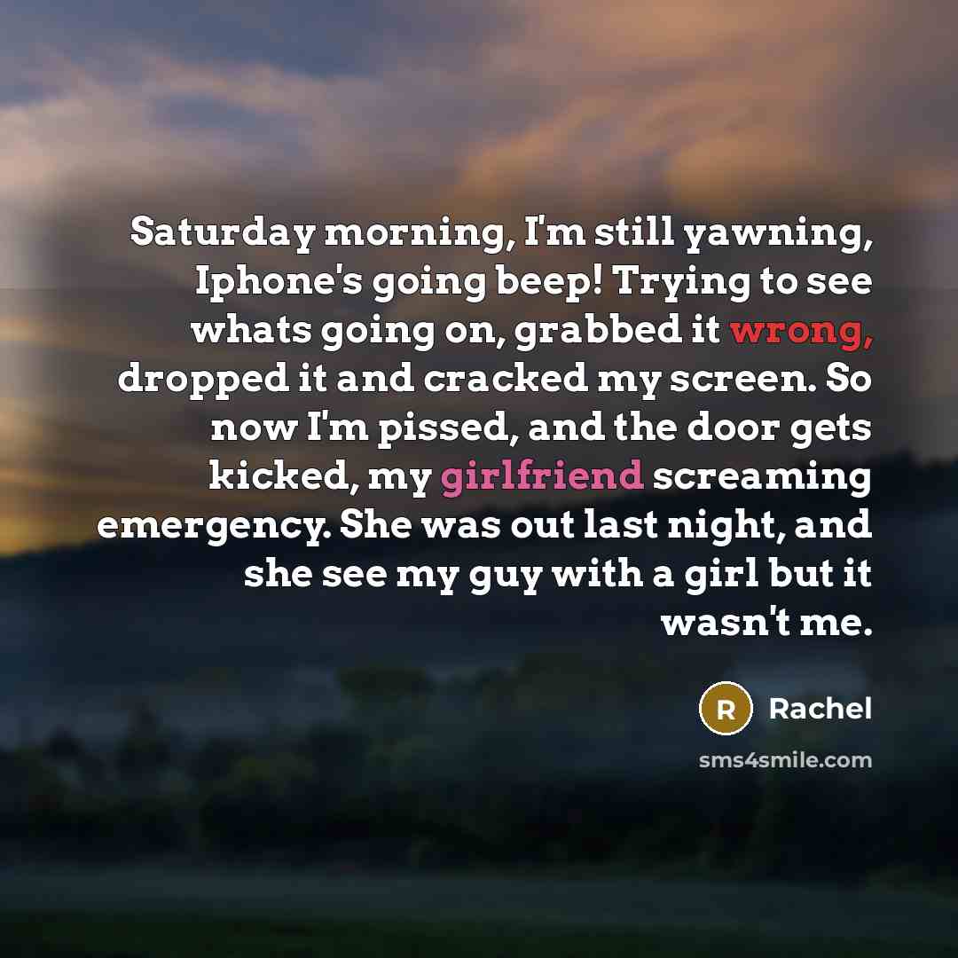 “Saturday morning, I'm still yawning, Iphone's going beep! Trying to see whats going on, grabbed it wrong, dropped it and cracked my screen. So now I'm pissed, and the door gets kicked, my girlfriend screaming emergency. She was out last night, and she see my guy with a girl but it wasn't me.” quote by Rachel