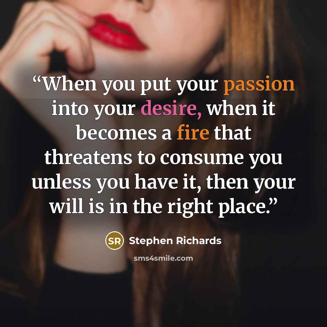 “When you put your passion into your desire, when it becomes a fire that threatens to consume you unless you have it, then your will is in the right place.” quote by Stephen Richards