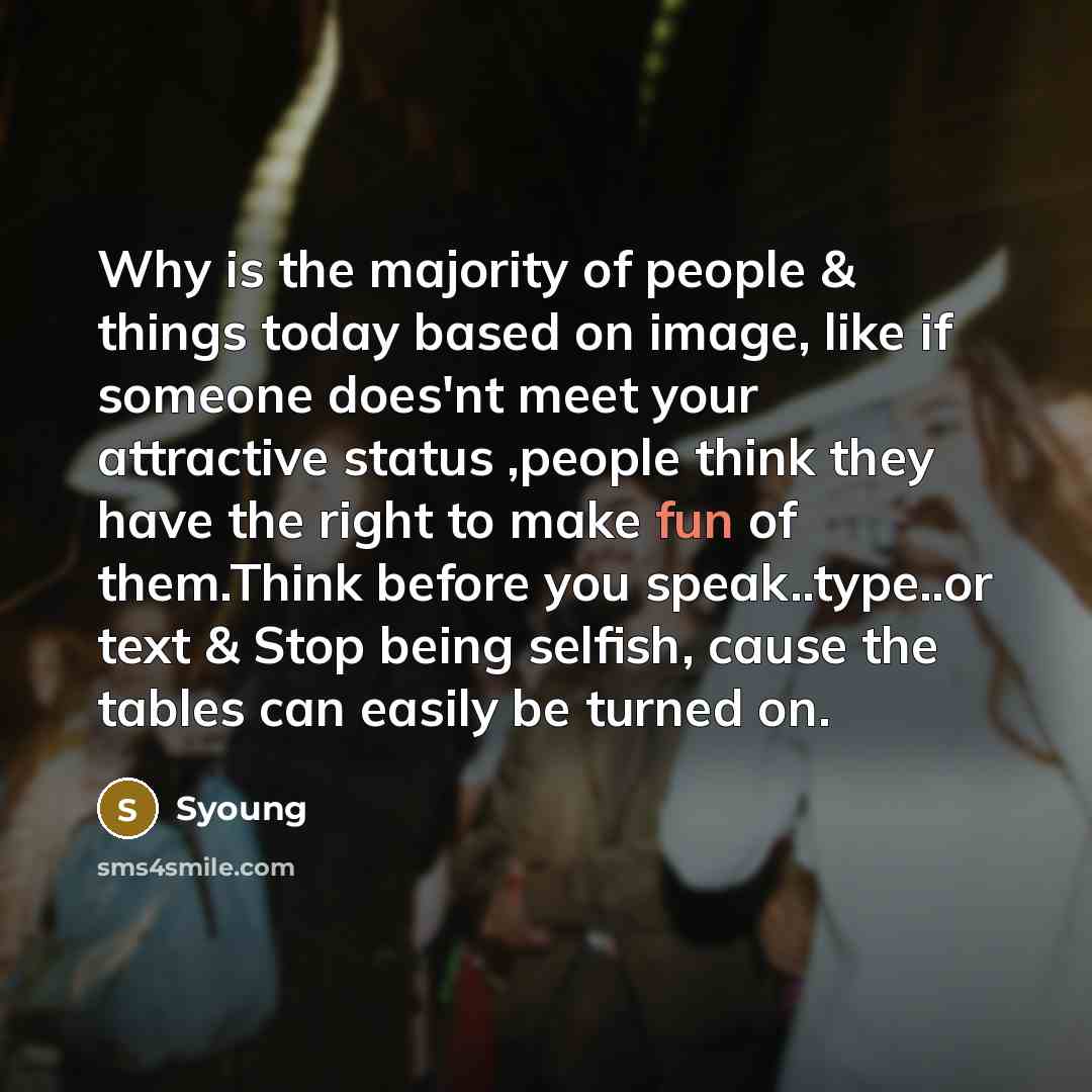 “Why is the majority of people & things today based on image, like if someone does'nt meet your attractive status ,people think they have the right to make fun of them.Think before you speak..type..or text & Stop being selfish, cause the tables can easily be turned on.” quote by Syoung