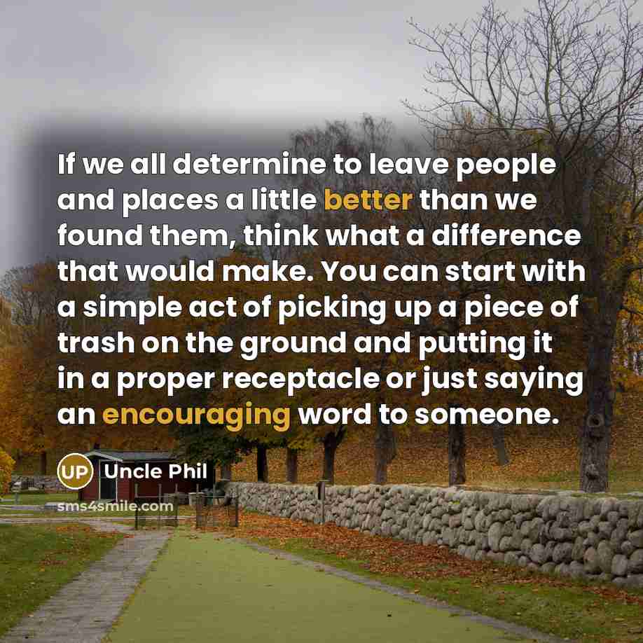 “If we all determine to leave people and places a little better than we found them, think what a difference that would make. You can start with a simple act of picking up a piece of trash on the ground and putting it in a proper receptacle or just saying an encouraging word to someone.” quote by Uncle Phil