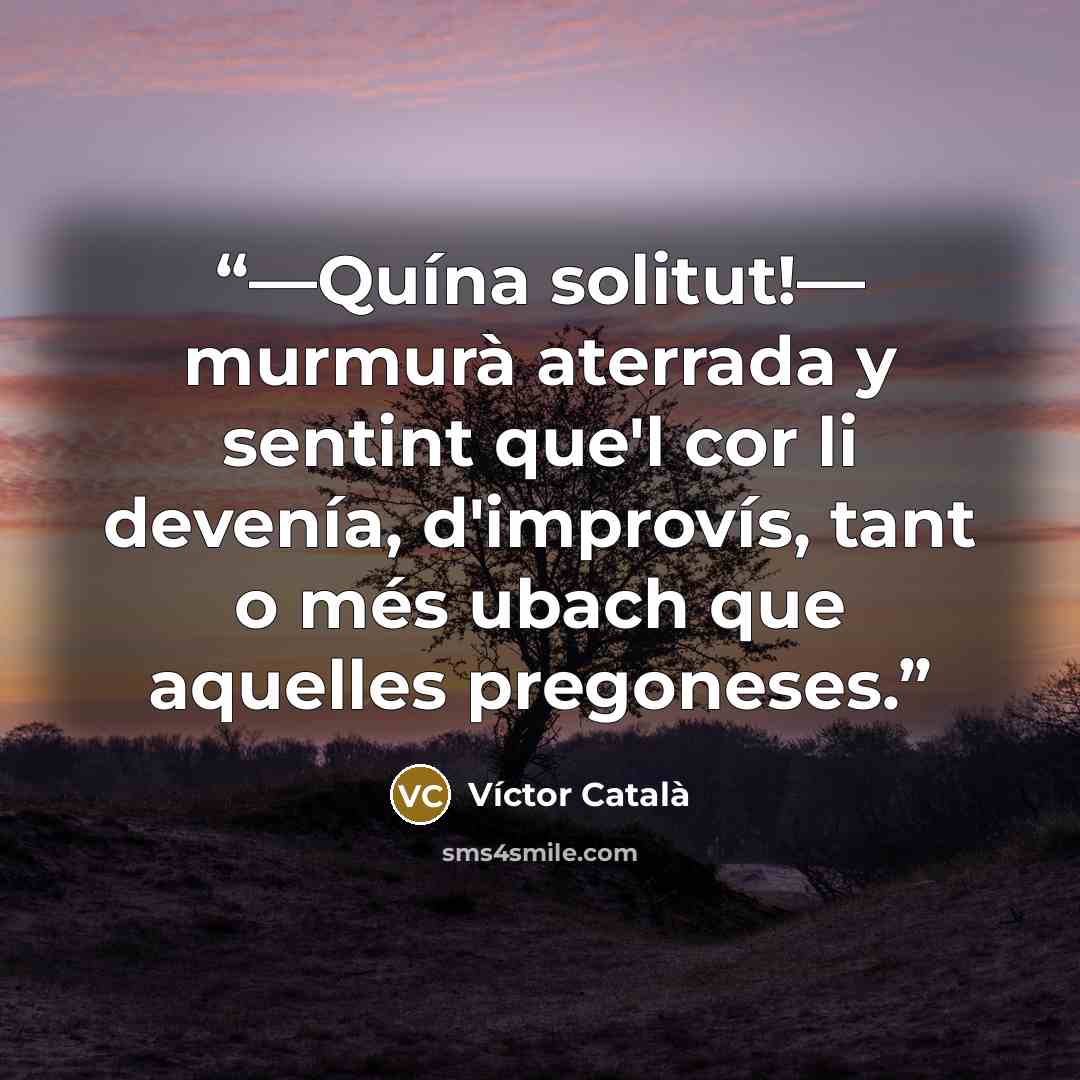 “—Quína solitut!— murmurà aterrada y sentint que'l cor li devenía, d'improvís, tant o més ubach que aquelles pregoneses.” quote by Víctor Català