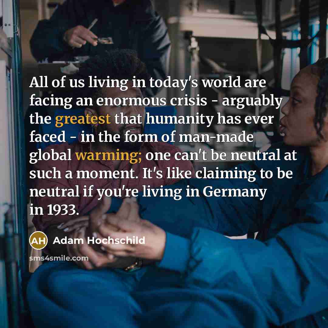 “All of us living in today's world are facing an enormous crisis - arguably the greatest that humanity has ever faced - in the form of man-made global warming; one can't be neutral at such a moment. It's like claiming to be neutral if you're living in Germany in 1933.” quote by Adam Hochschild