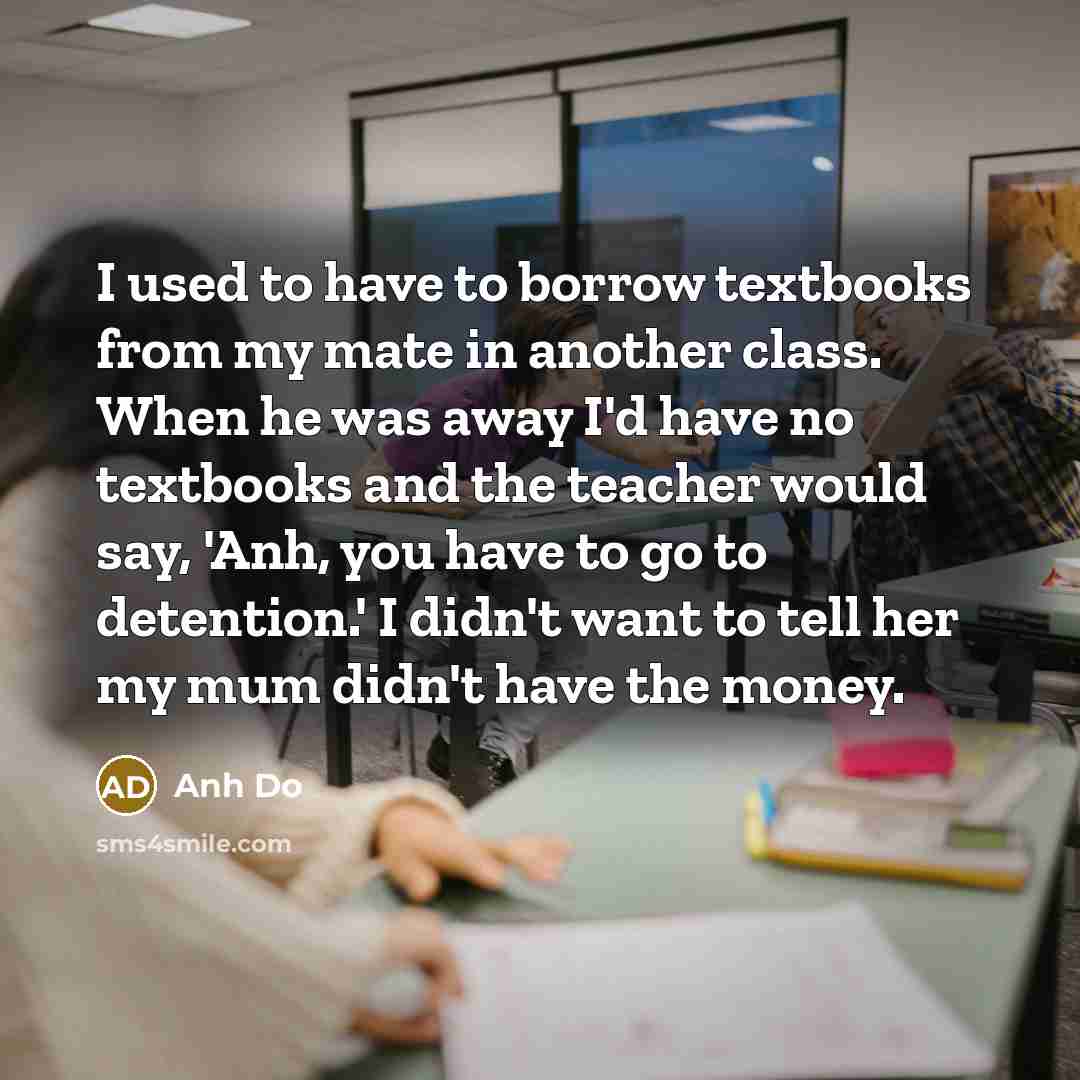 “I used to have to borrow textbooks from my mate in another class. When he was away I'd have no textbooks and the teacher would say, 'Anh, you have to go to detention.' I didn't want to tell her my mum didn't have the money.” quote by Anh Do