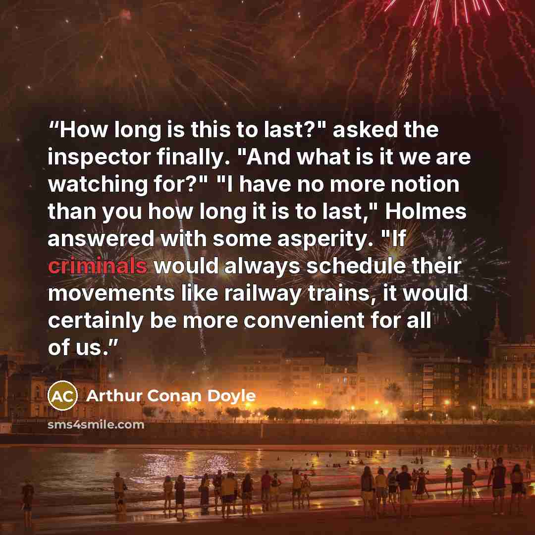 “How long is this to last?" asked the inspector finally. "And what is it we are watching for?" "I have no more notion than you how long it is to last," Holmes answered with some asperity. "If criminals would always schedule their movements like railway trains, it would certainly be more convenient…” quote by Arthur Conan Doyle