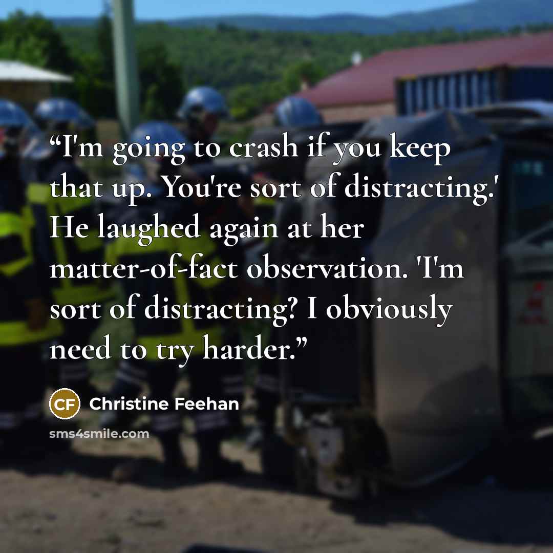 “I'm going to crash if you keep that up. You're sort of distracting.' He laughed again at her matter-of-fact observation. 'I'm sort of distracting? I obviously need to try harder.” quote by Christine Feehan
