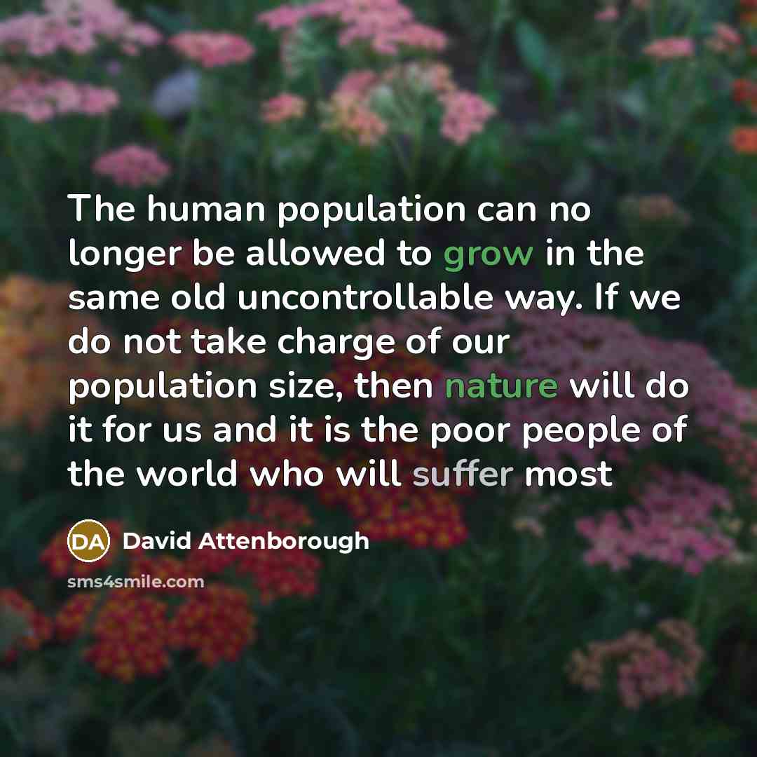 “The human population can no longer be allowed to grow in the same old uncontrollable way. If we do not take charge of our population size, then nature will do it for us and it is the poor people of the world who will suffer most” quote by David Attenborough