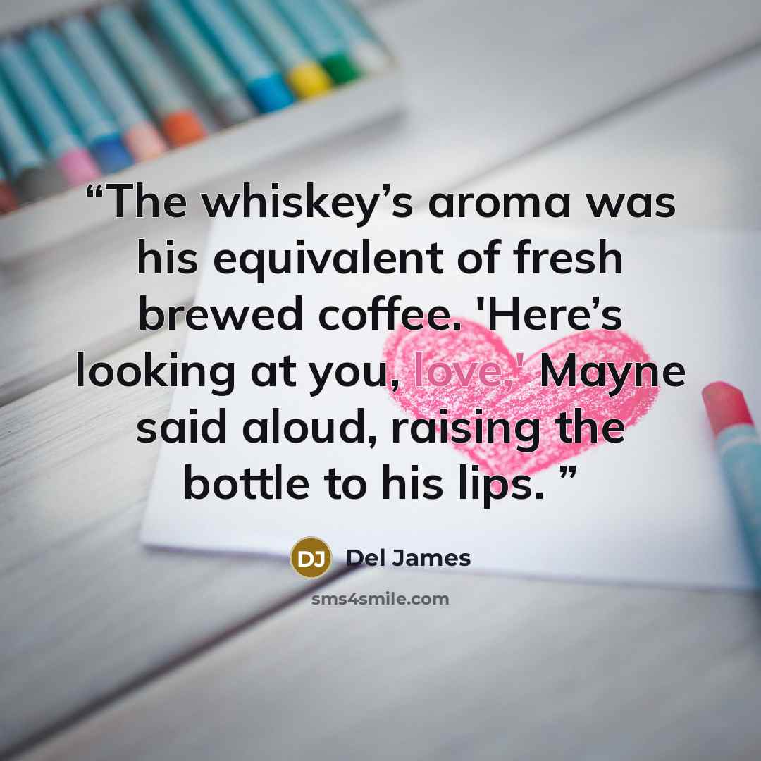 “The whiskey’s aroma was his equivalent of fresh brewed coffee. 'Here’s looking at you, love,' Mayne said aloud, raising the bottle to his lips.” quote by Del James