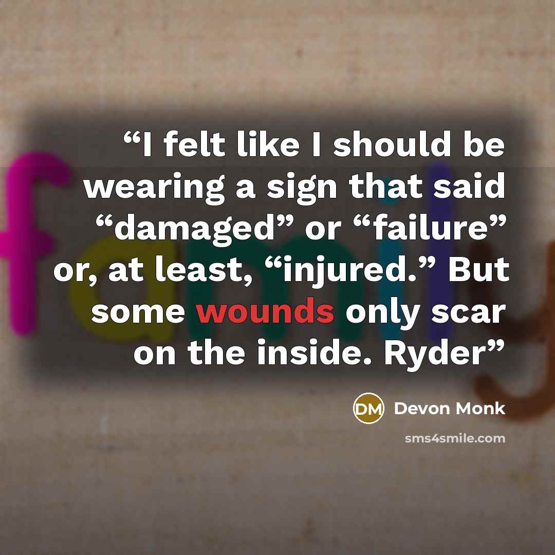 “I felt like I should be wearing a sign that said “damaged” or “failure” or, at least, “injured.” But some wounds only scar on the inside. Ryder” quote by Devon Monk