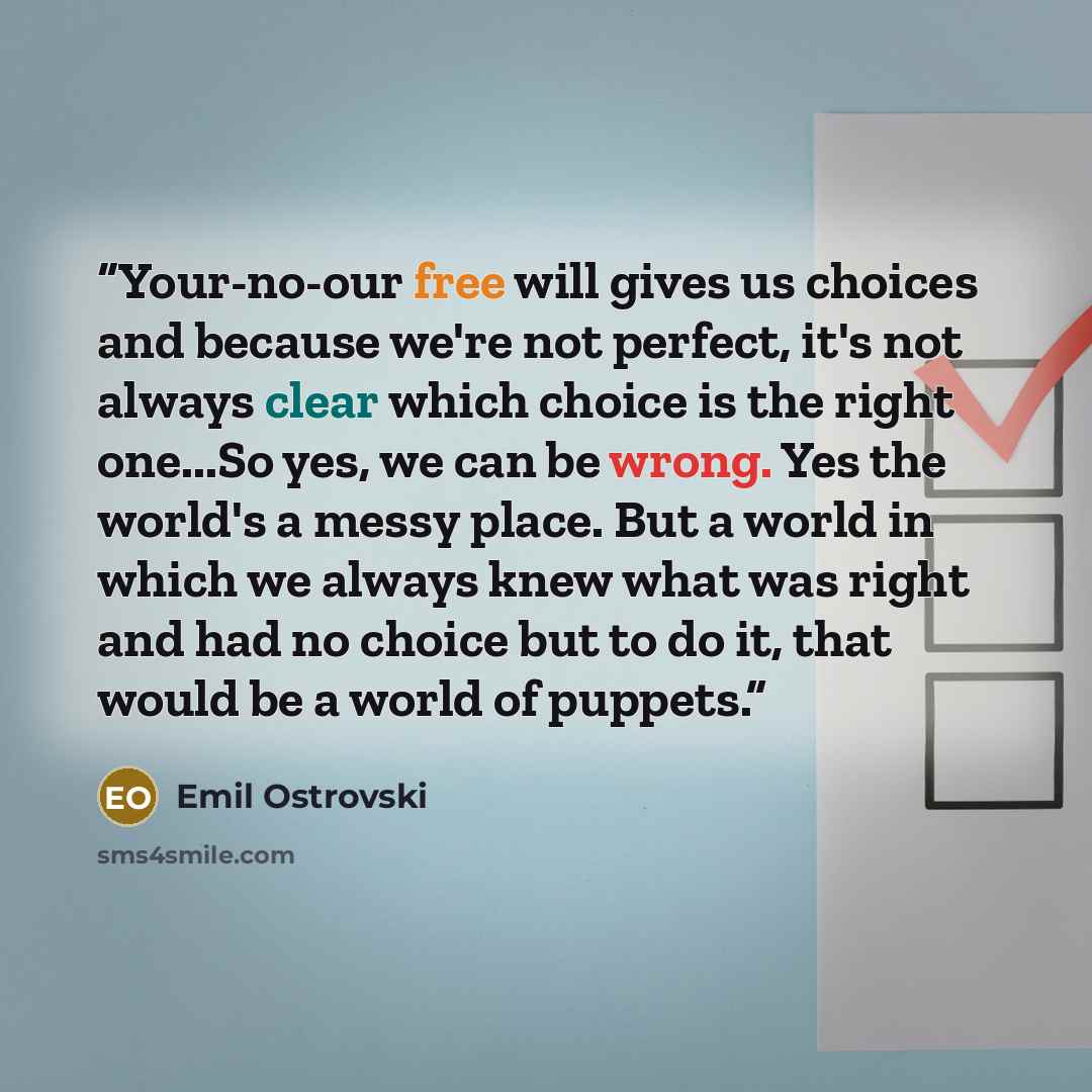 “Your-no-our free will gives us choices and because we're not perfect, it's not always clear which choice is the right one...So yes, we can be wrong. Yes the world's a messy place. But a world in which we always knew what was right and had no choice but to do it, that would be a world of puppets.” quote by Emil Ostrovski