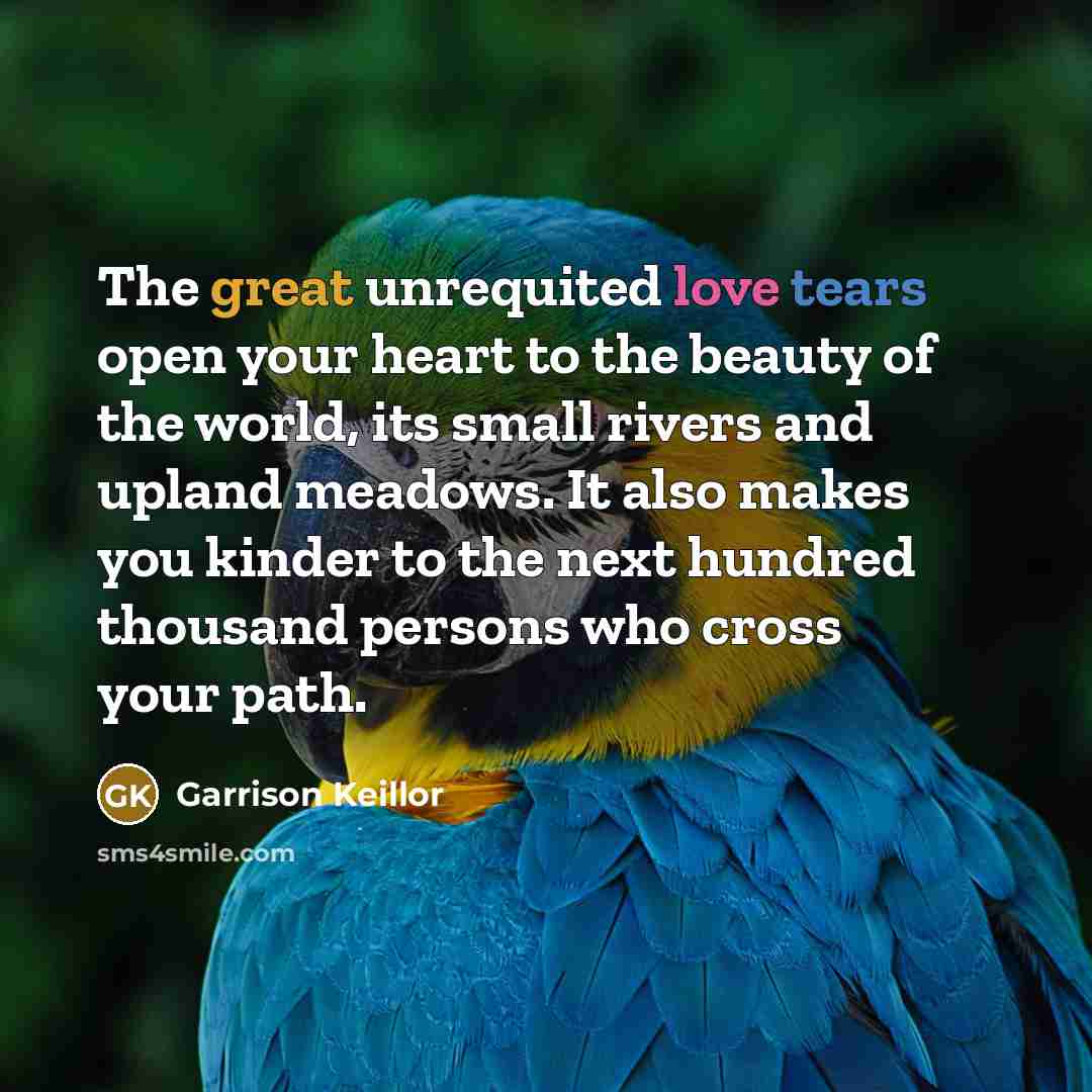 “The great unrequited love tears open your heart to the…” quote by Garrison Keillor