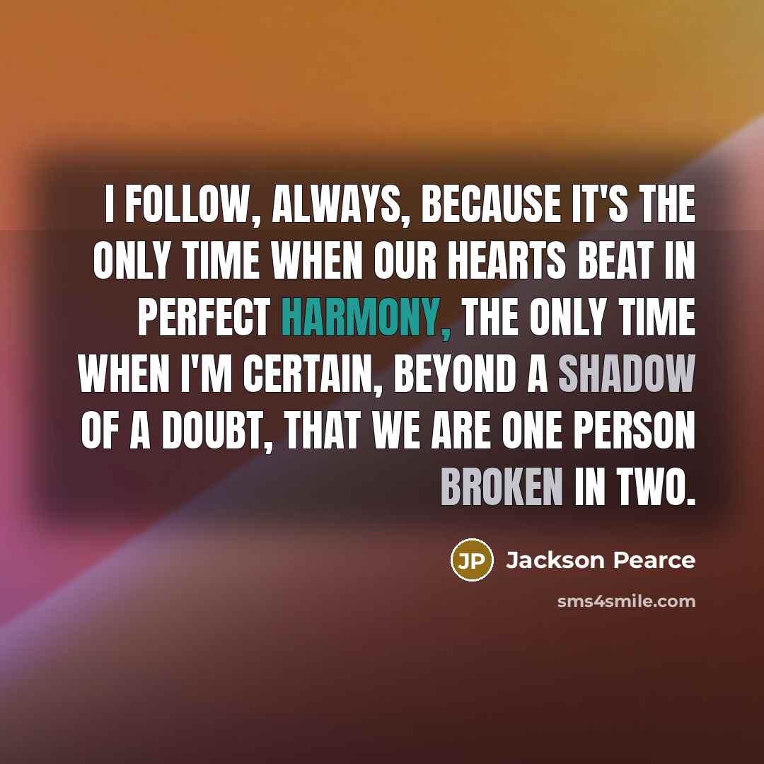 “I follow, always, because it's the only time when our hearts beat in perfect harmony, the only time when I'm certain, beyond a shadow of a doubt, that we are one person broken in two.” quote by Jackson Pearce