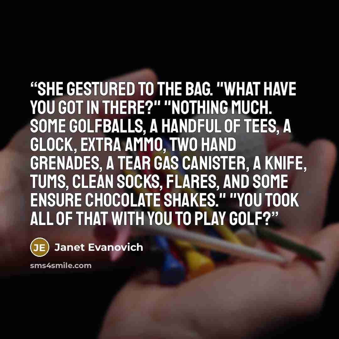“She gestured to the bag. "What have you got in there?" "Nothing much. Some golfballs, a handful of tees, a Glock, extra ammo, two hand grenades, a tear gas canister, a knife, Tums, clean socks, flares, and some Ensure chocolate shakes." "You took all of that with you to play golf?” quote by Janet Evanovich