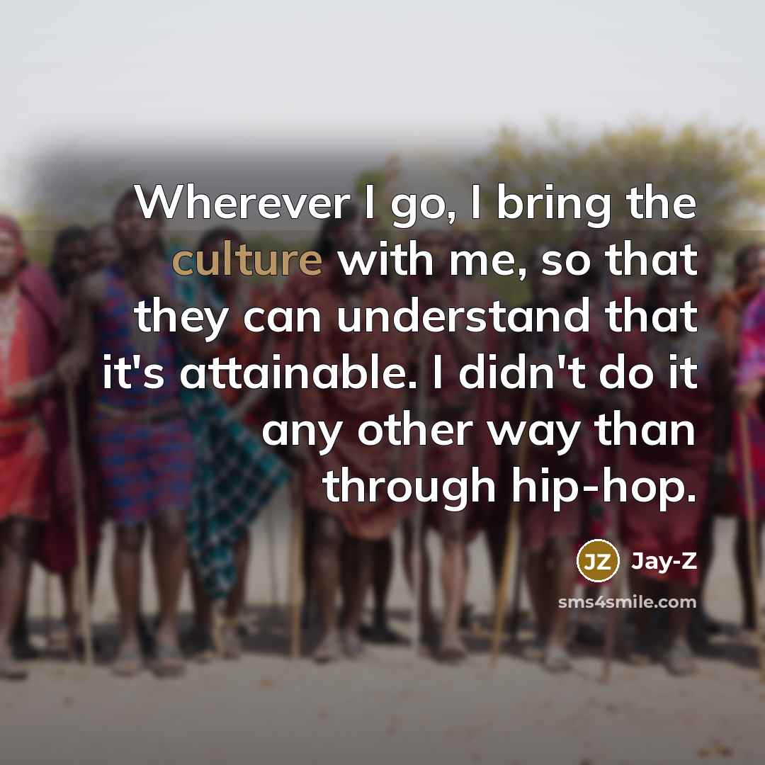 “Wherever I go, I bring the culture with me, so that they can understand that it's attainable. I didn't do it any other way than through hip-hop.” quote by Jay-Z