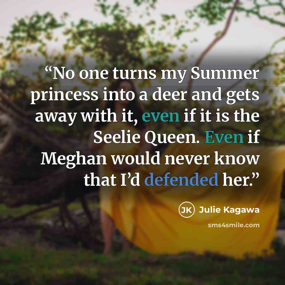 “No one turns my Summer princess into a deer and gets away with it, even if it is the Seelie Queen. Even if Meghan would never know that I’d defended her.” quote by Julie Kagawa