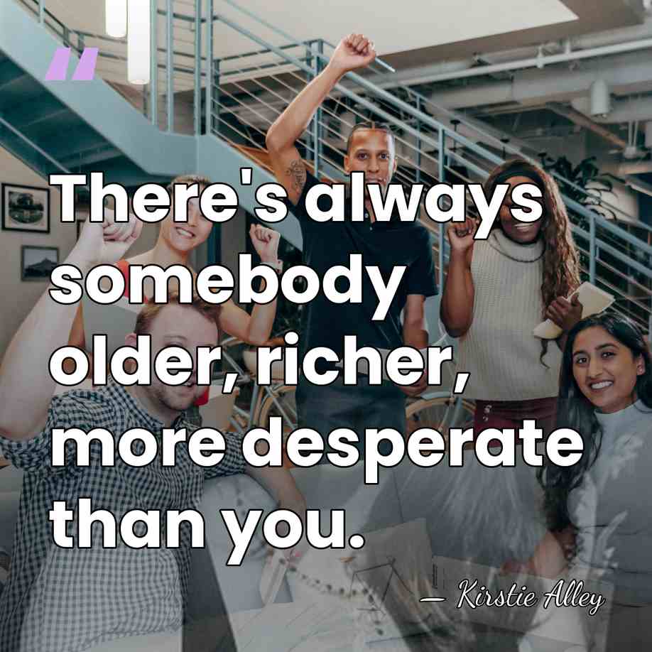 There's always somebody older, richer, more desperate than you. - Kirstie Alley