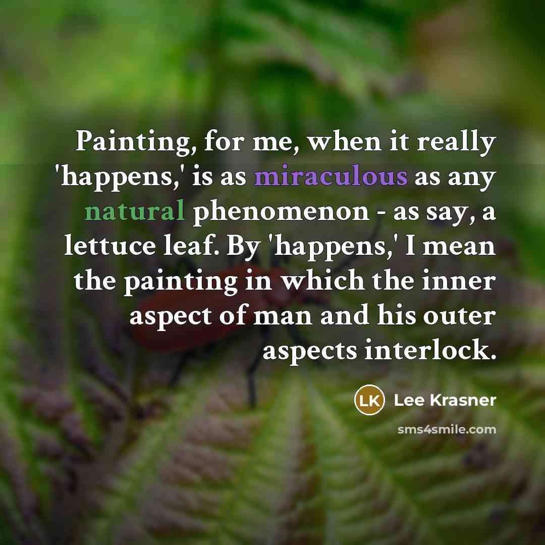 “Painting, for me, when it really 'happens,' is as miraculous as any natural phenomenon - as say, a lettuce leaf. By 'happens,' I mean the painting in which the inner aspect of man and his outer aspects interlock.” quote by Lee Krasner