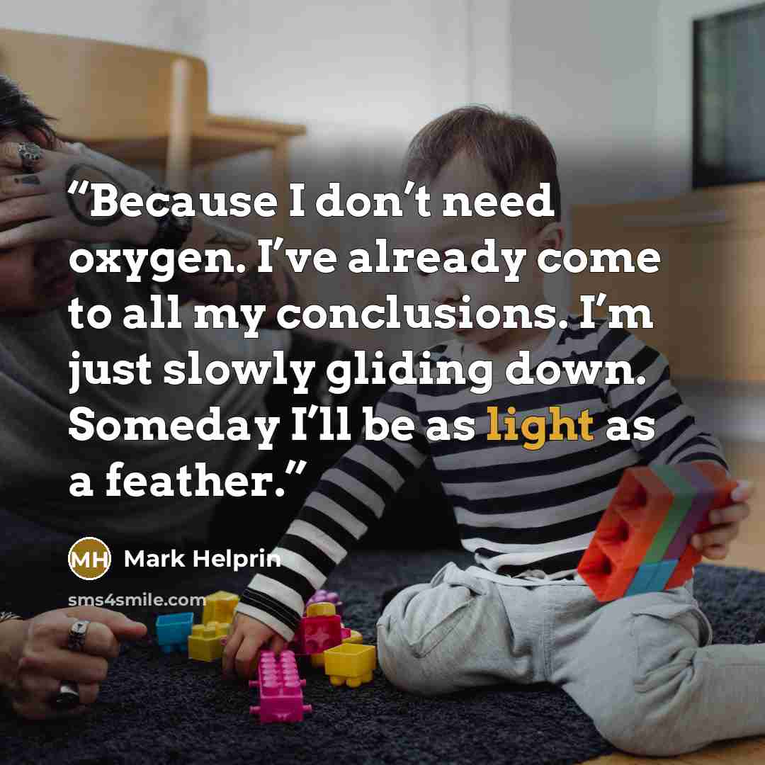 “Because I don’t need oxygen. I’ve already come to all my conclusions. I’m just slowly gliding down. Someday I’ll be as light as a feather.” quote by Mark Helprin