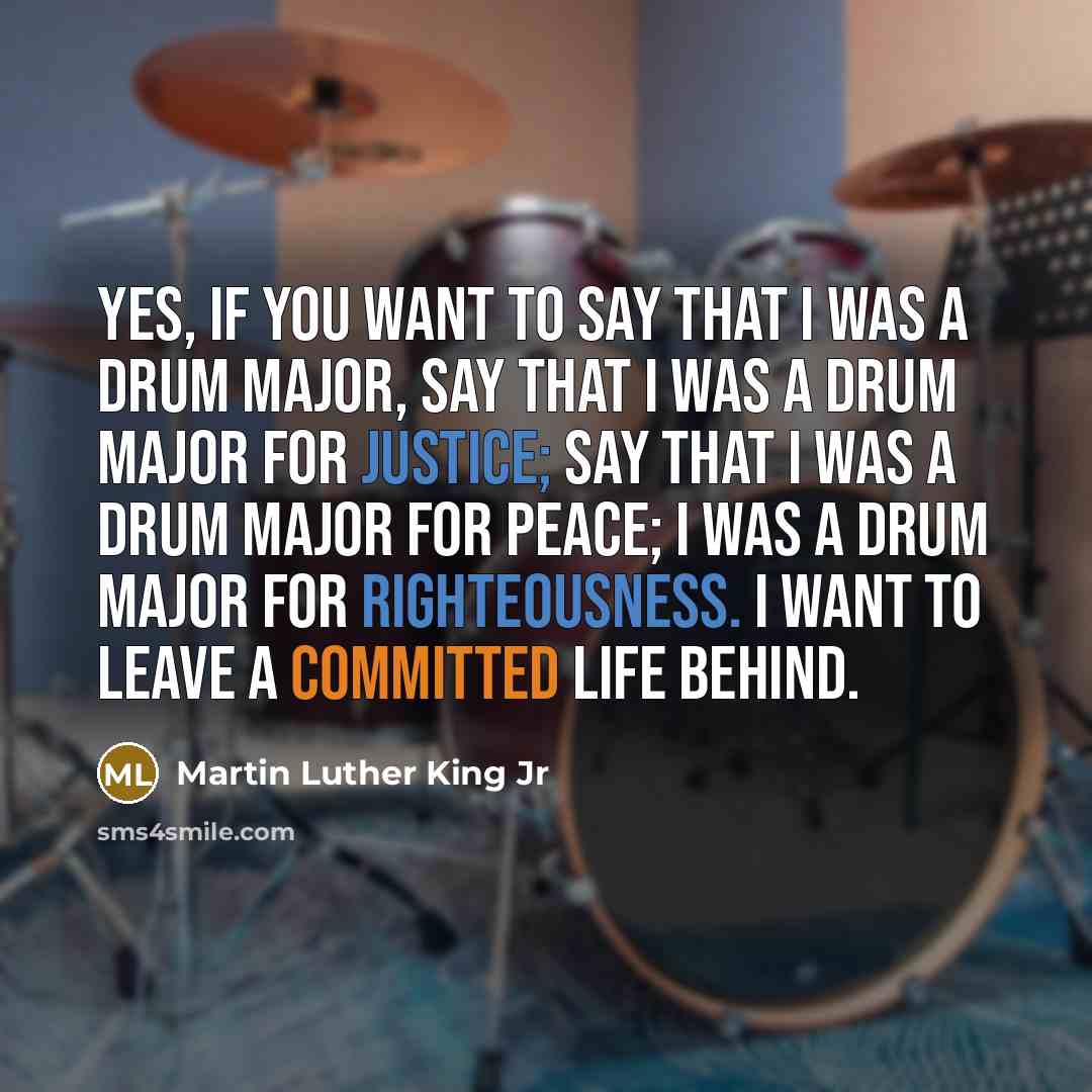 “Yes, if you want to say that I was a drum major, say that I was a drum major for justice; say that I was a drum major for peace; I was a drum major for righteousness. I want to leave a committed life behind.” quote by Martin Luther King Jr
