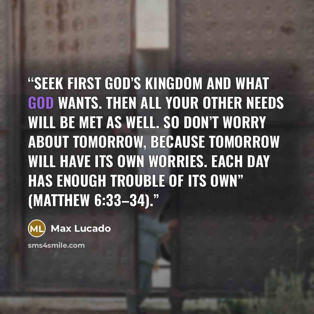 “Seek first God’s kingdom and what God wants. Then all your other needs will be met as well. So don’t worry about tomorrow, because tomorrow will have its own worries. Each day has enough trouble of its own” (Matthew 6:33–34).” quote by Max Lucado