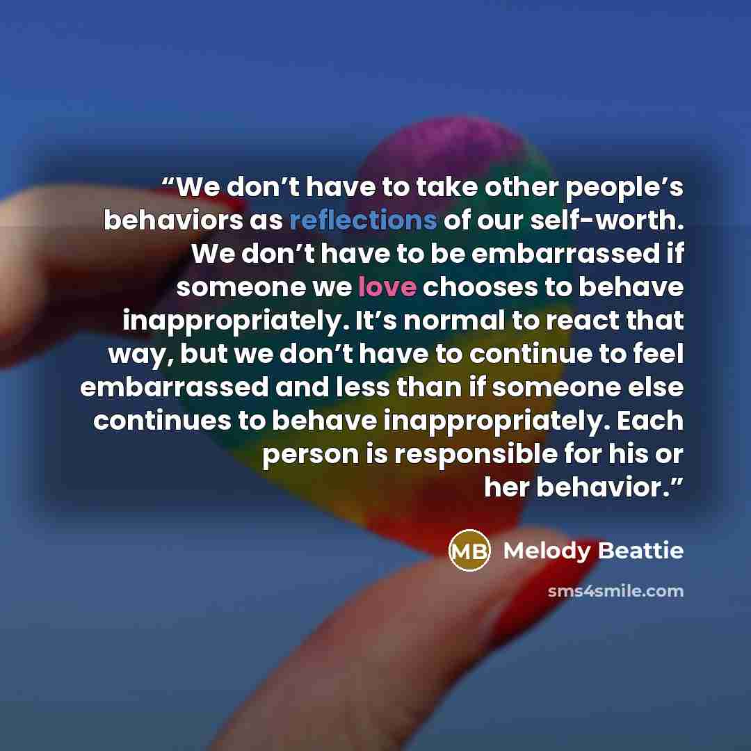 “We don’t have to take other people’s behaviors as reflections of our self-worth. We don’t have to be embarrassed if someone we love chooses to behave inappropriately. It’s normal to react that way, but we don’t have to continue to feel embarrassed and less than if someone else continues to behave…” quote by Melody Beattie