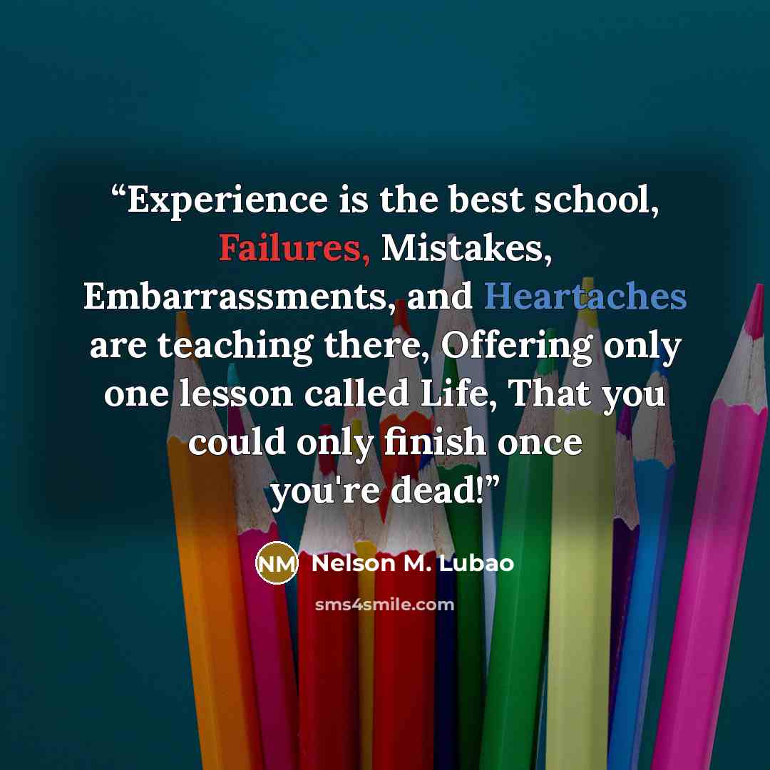 “Experience is the best school, Failures, Mistakes, Embarrassments, and Heartaches are teaching there, Offering only one lesson called Life, That you could only finish once you're dead!” quote by Nelson M. Lubao