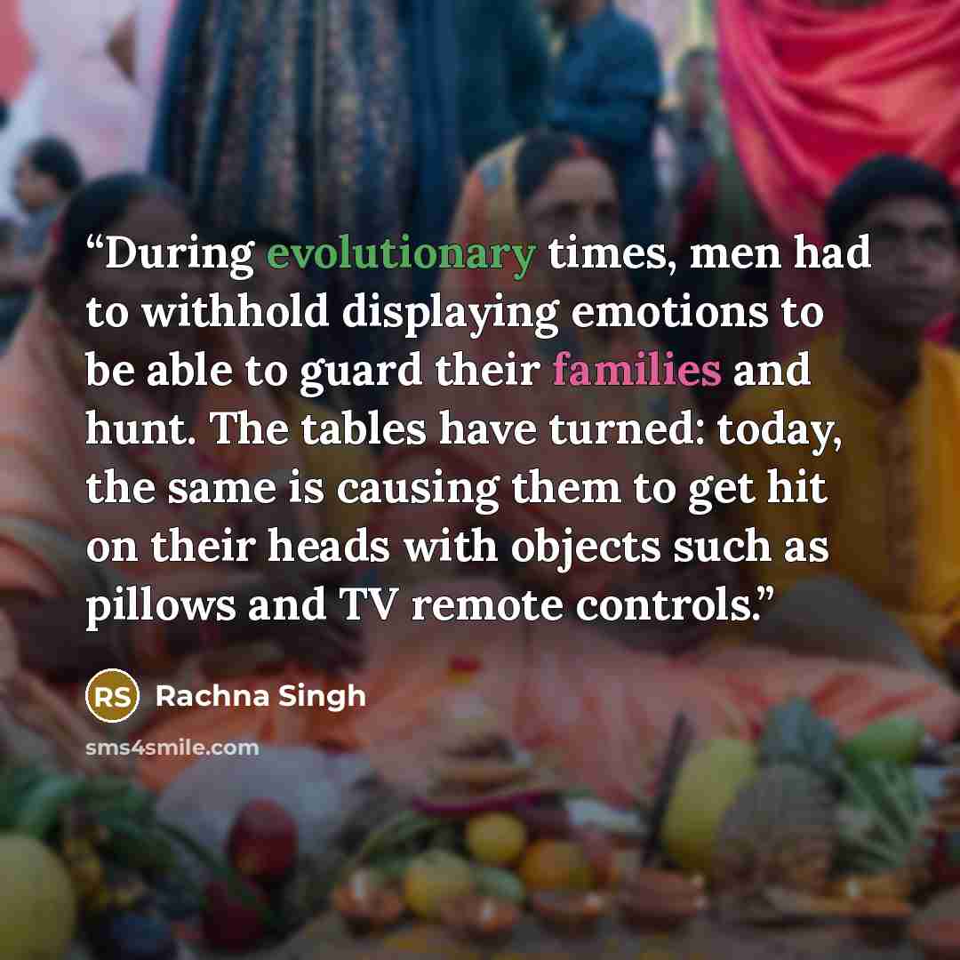“During evolutionary times, men had to withhold displaying emotions to be able to guard their families and hunt. The tables have turned: today, the same is causing them to get hit on their heads with objects such as pillows and TV remote controls.” quote by Rachna Singh