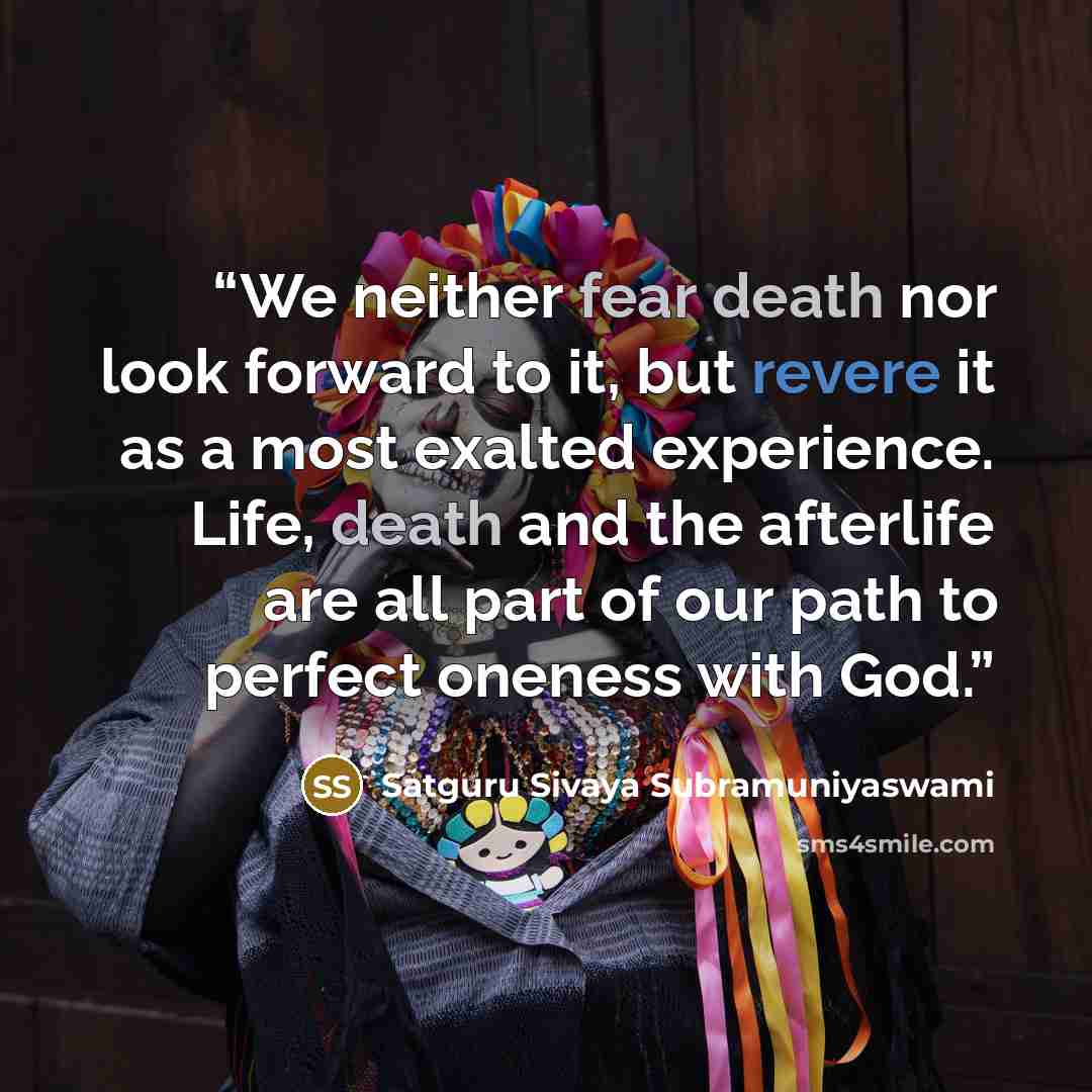 “We neither fear death nor look forward to it, but revere it as a most exalted experience. Life, death and the afterlife are all part of our path to perfect oneness with God.” quote by Satguru Sivaya Subramuniyaswami