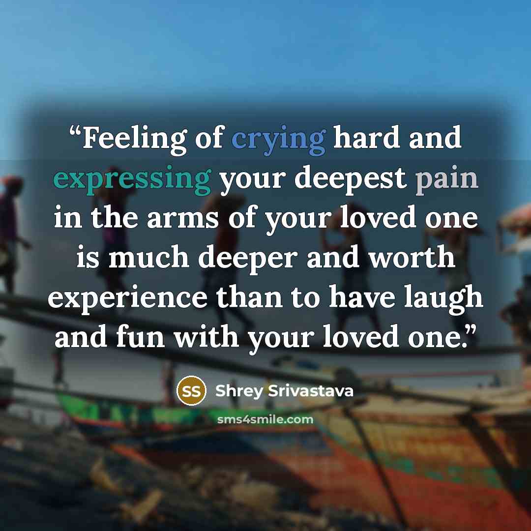 “Feeling of crying hard and expressing your deepest pain in the arms of your loved one is much deeper and worth experience than to have laugh and fun with your loved one.” quote by Shrey Srivastava