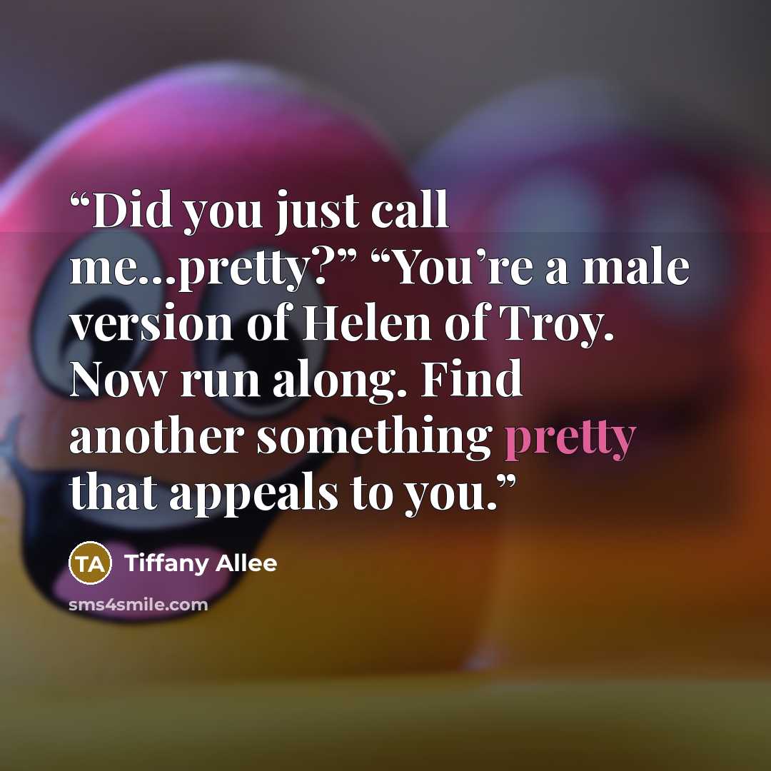 “Did you just call me…pretty?” “You’re a male version of Helen of Troy. Now run along. Find another something pretty that appeals to you.” quote by Tiffany Allee
