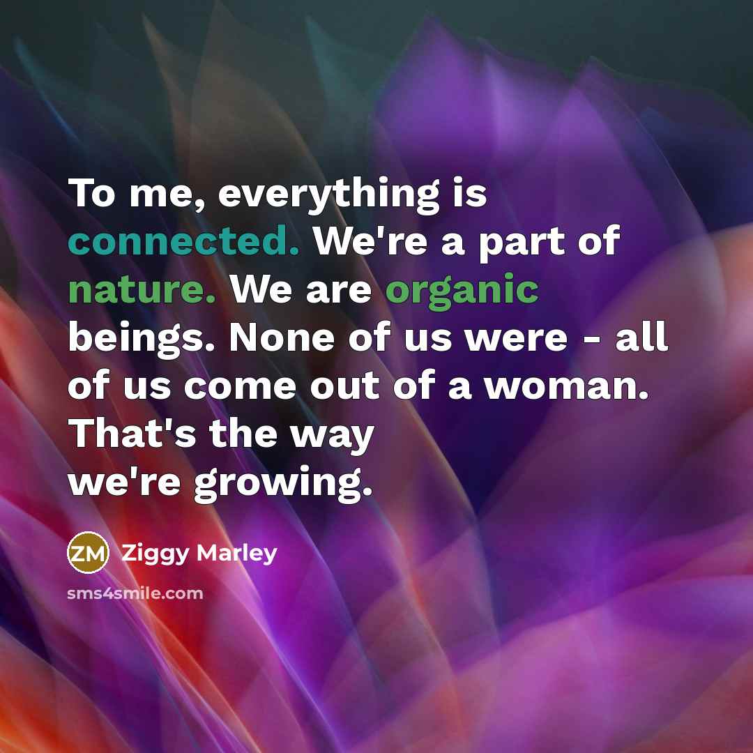 “To me, everything is connected. We're a part of nature. We are organic beings. None of us were - all of us come out of a woman. That's the way we're growing.” quote by Ziggy Marley