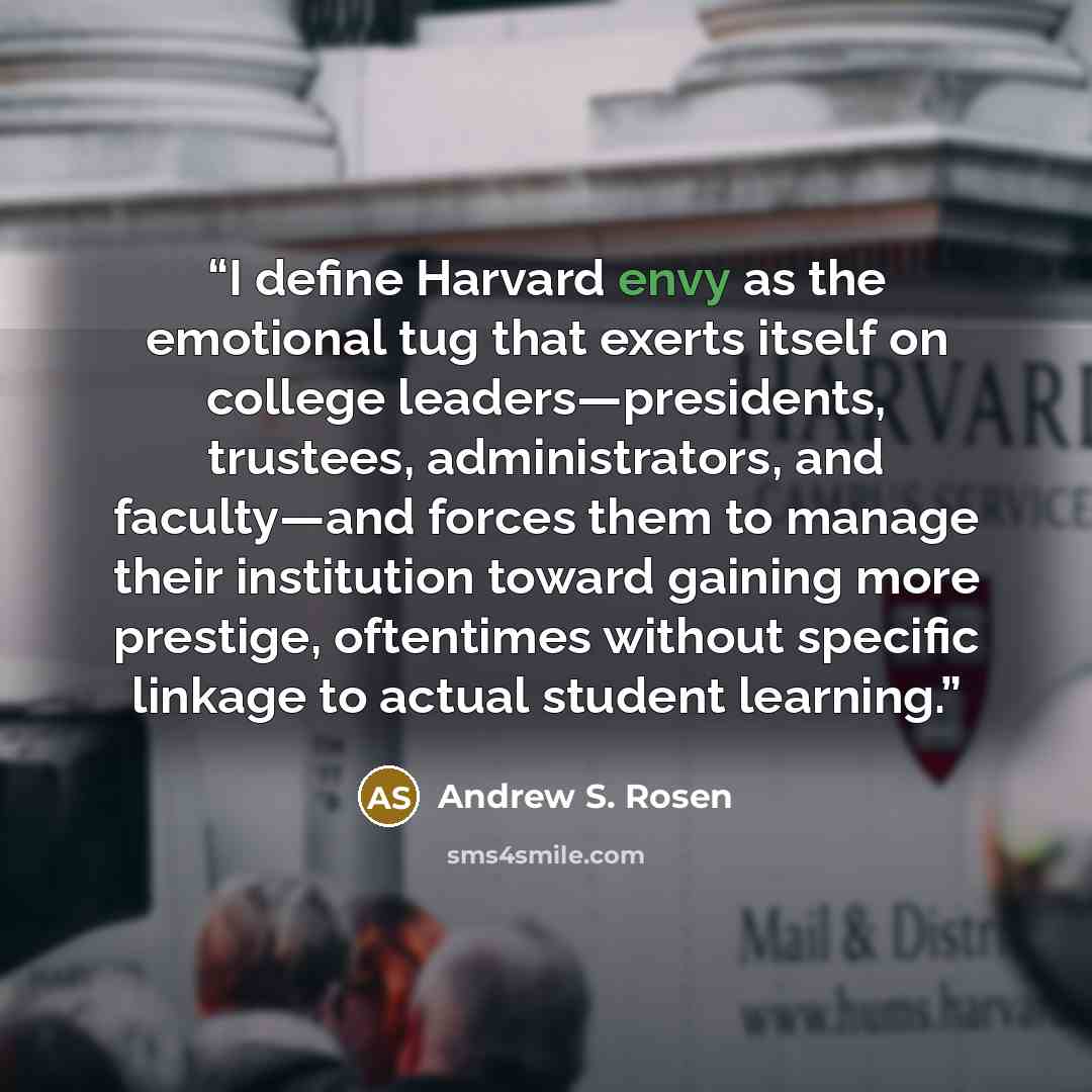 “I define Harvard envy as the emotional tug that exerts itself on college leaders—presidents, trustees, administrators, and faculty—and forces them to manage their institution toward gaining more prestige, oftentimes without specific linkage to actual student learning.” quote by Andrew S. Rosen