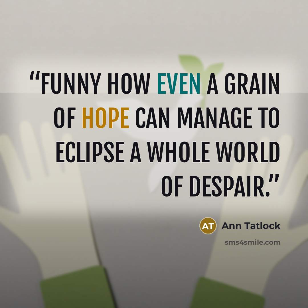 “Funny how even a grain of hope can manage to eclipse a whole world of despair.” quote by Ann Tatlock