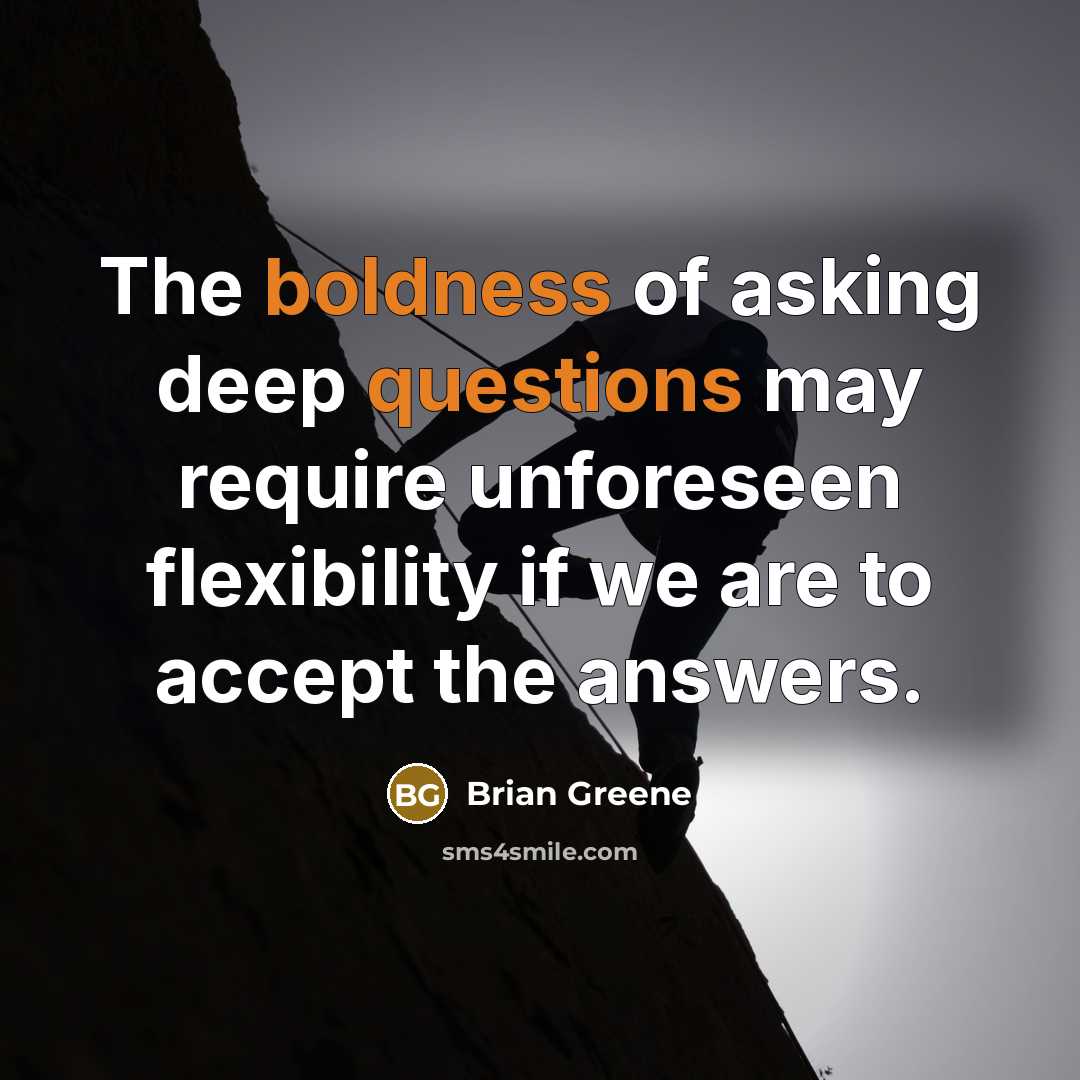 “The boldness of asking deep questions may require unforeseen flexibility if we are to accept the answers.” quote by Brian Greene