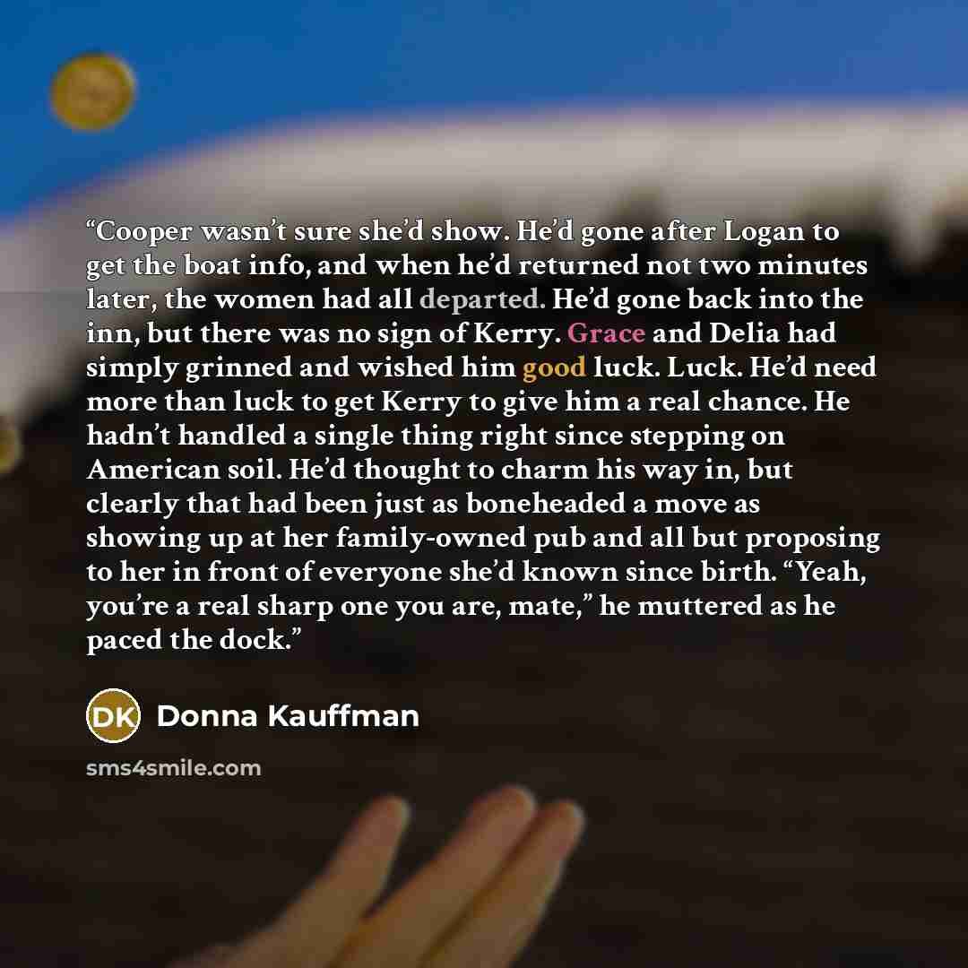 “Cooper wasn’t sure she’d show. He’d gone after Logan to get the boat info, and when he’d returned not two minutes later, the women had all departed. He’d gone back into the inn, but there was no sign of Kerry. Grace and Delia had simply grinned and wished him good luck. Luck. He’d need more than…” quote by Donna Kauffman