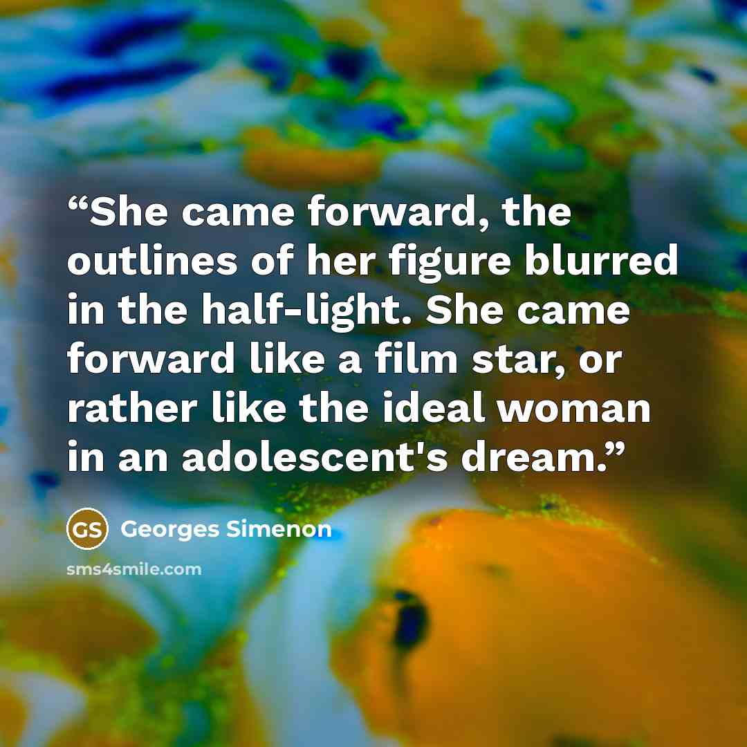 “She came forward, the outlines of her figure blurred in the half-light. She came forward like a film star, or rather like the ideal woman in an adolescent's dream.” quote by Georges Simenon