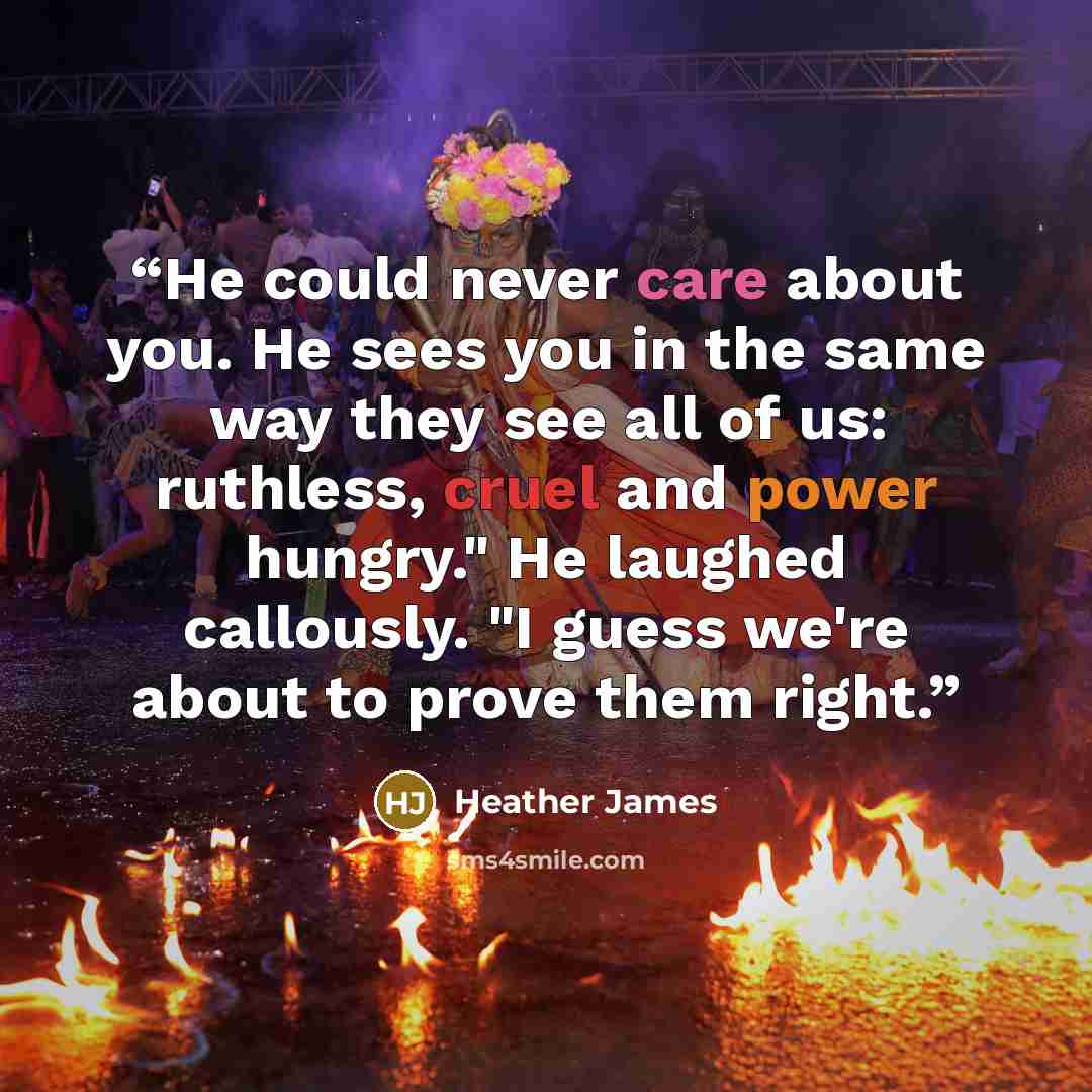 “He could never care about you. He sees you in the same way they see all of us: ruthless, cruel and power hungry." He laughed callously. "I guess we're about to prove them right.” quote by Heather James