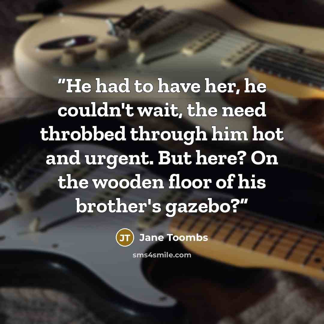 “He had to have her, he couldn't wait, the need throbbed through him hot and urgent. But here? On the wooden floor of his brother's gazebo?” quote by Jane Toombs