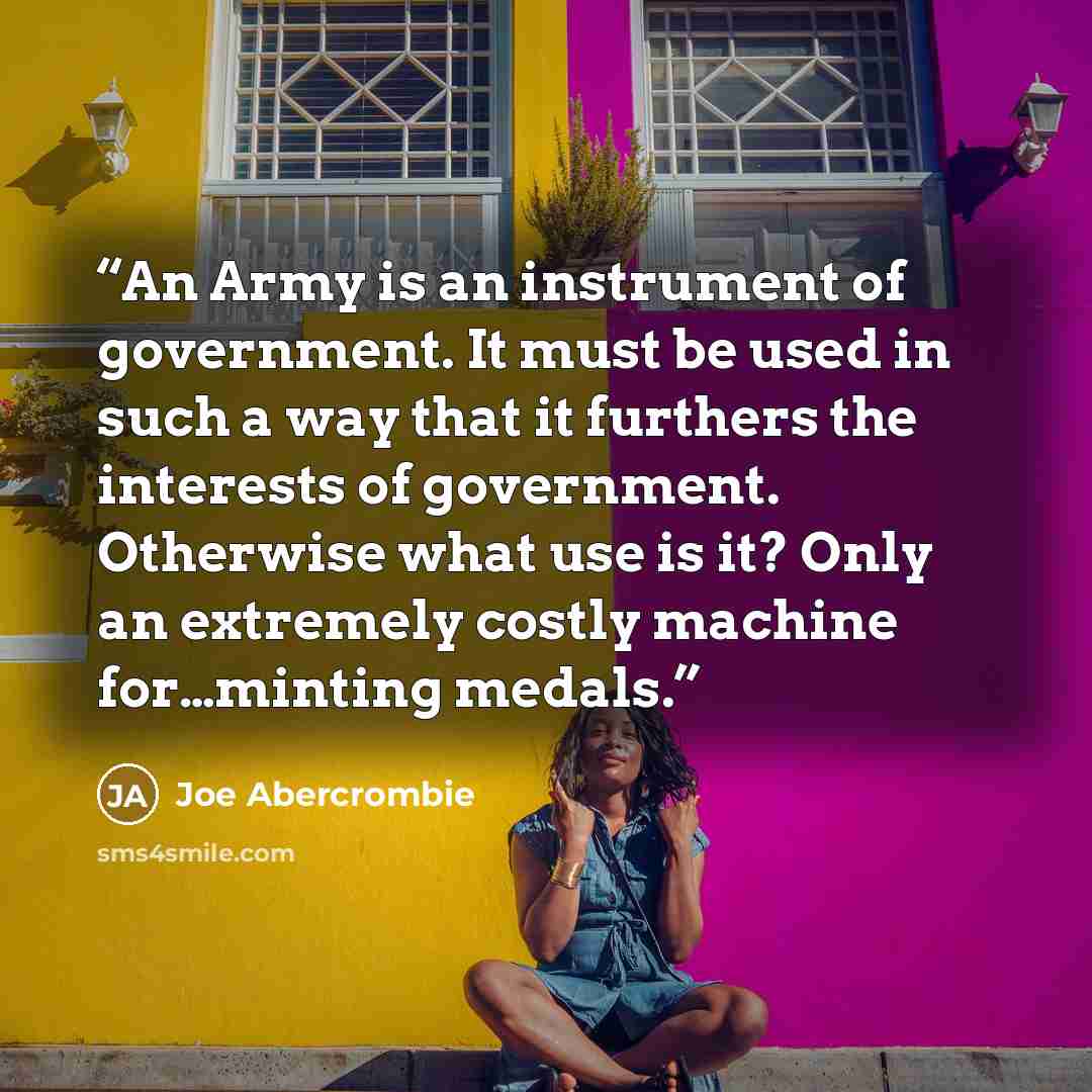 “An Army is an instrument of government. It must be used in such a way that it furthers the interests of government. Otherwise what use is it? Only an extremely costly machine for…minting medals.” quote by Joe Abercrombie