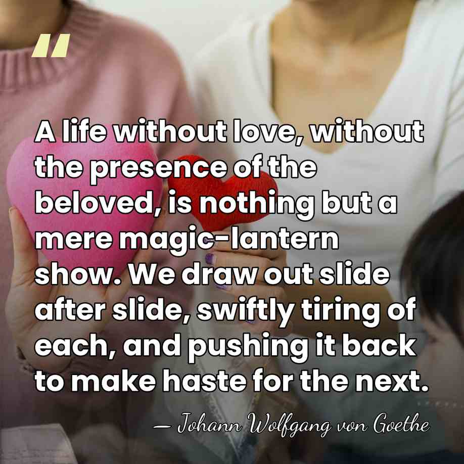 A life without love, without the presence of the beloved, is nothing&hellip; - Johann Wolfgang von Goethe