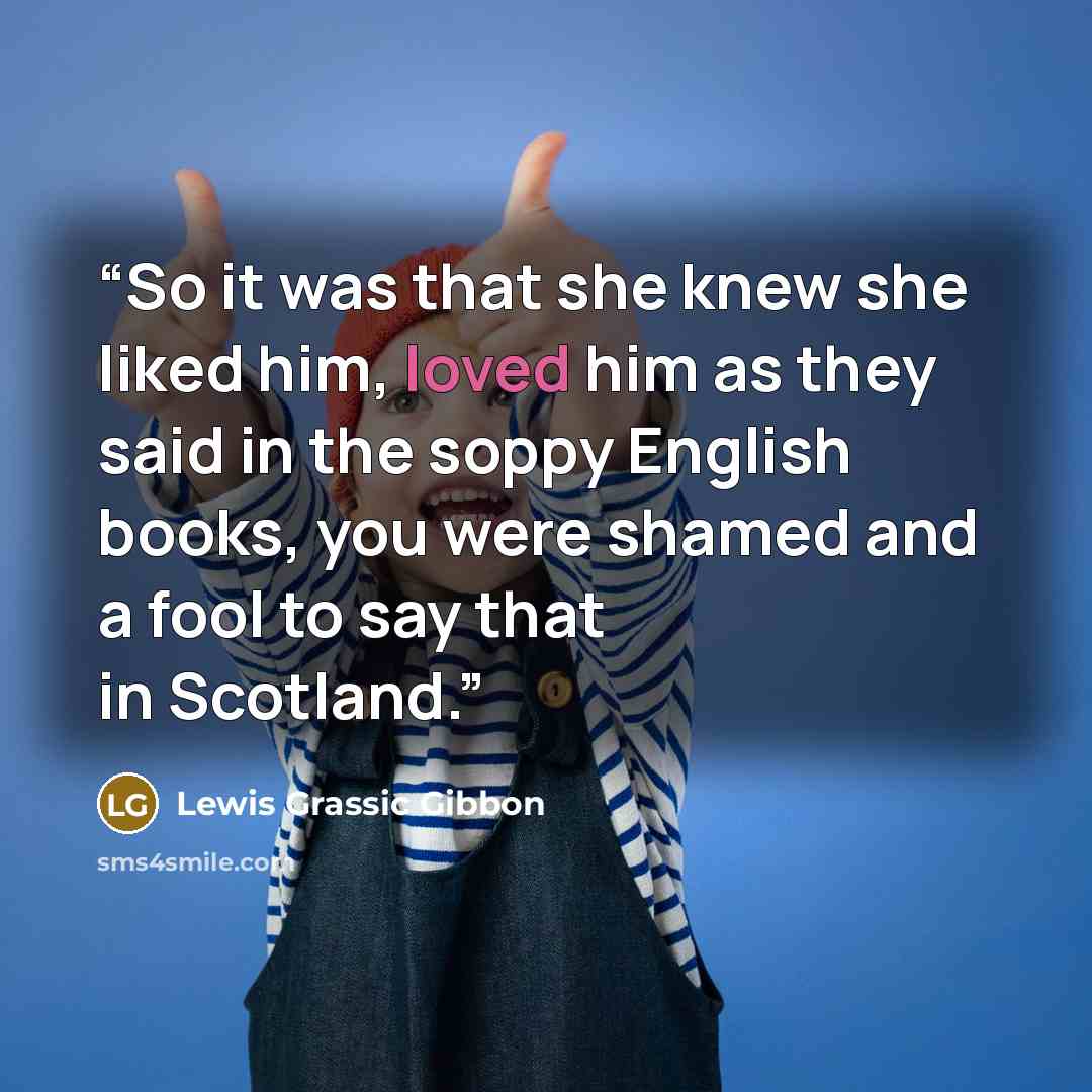 “So it was that she knew she liked him, loved him as they said in the soppy English books, you were shamed and a fool to say that in Scotland.” quote by Lewis Grassic Gibbon