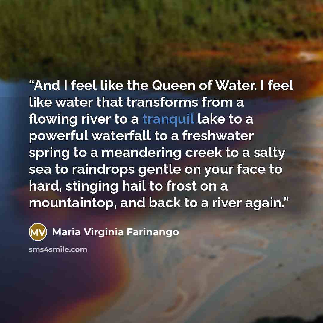 “And I feel like the Queen of Water. I feel like water that transforms from a flowing river to a tranquil lake to a powerful waterfall to a freshwater spring to a meandering creek to a salty sea to raindrops gentle on your face to hard, stinging hail to frost on a mountaintop, and back to a river…” quote by Maria Virginia Farinango