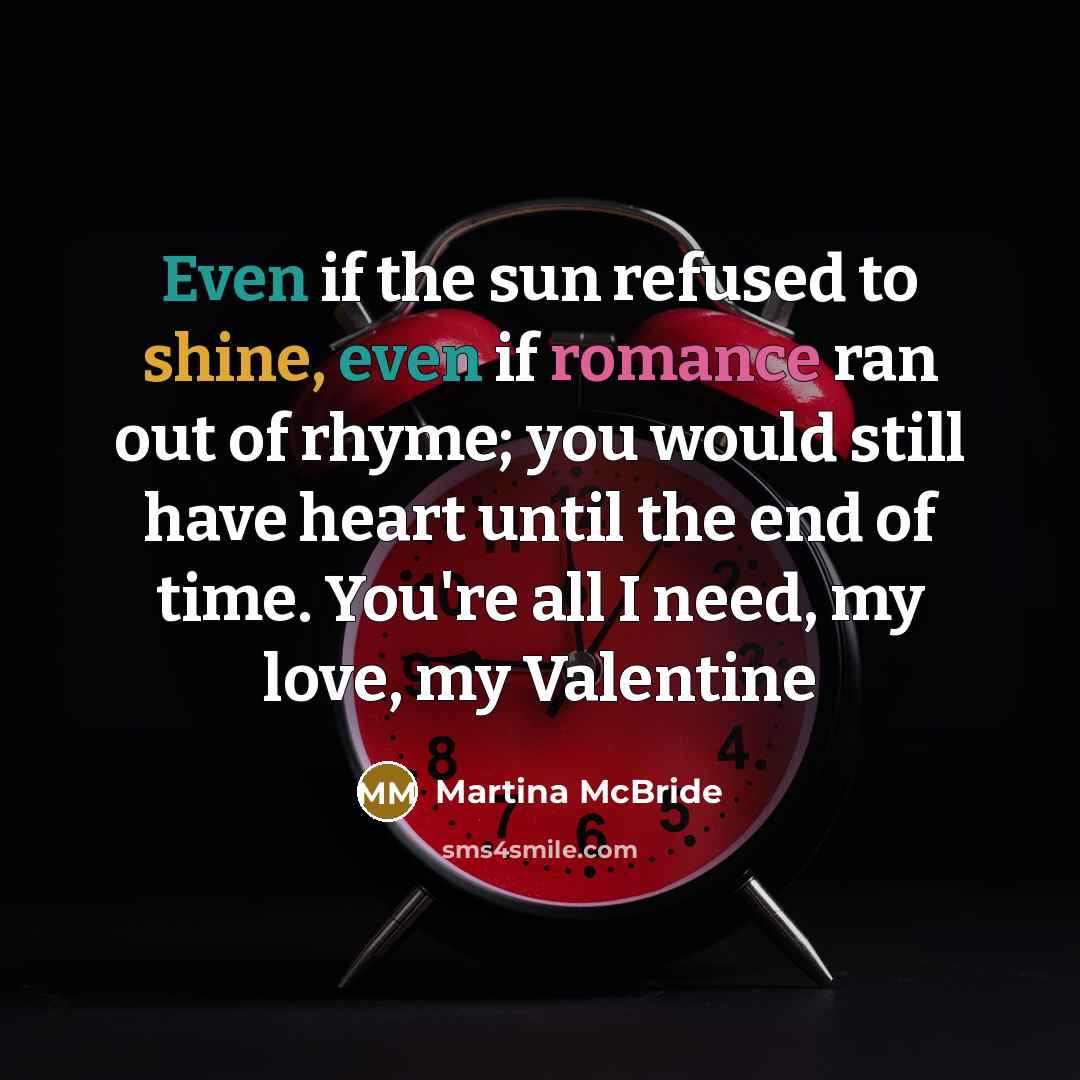“Even if the sun refused to shine, even if romance ran out of rhyme; you would still have heart until the end of time. You're all I need, my love, my Valentine” quote by Martina McBride