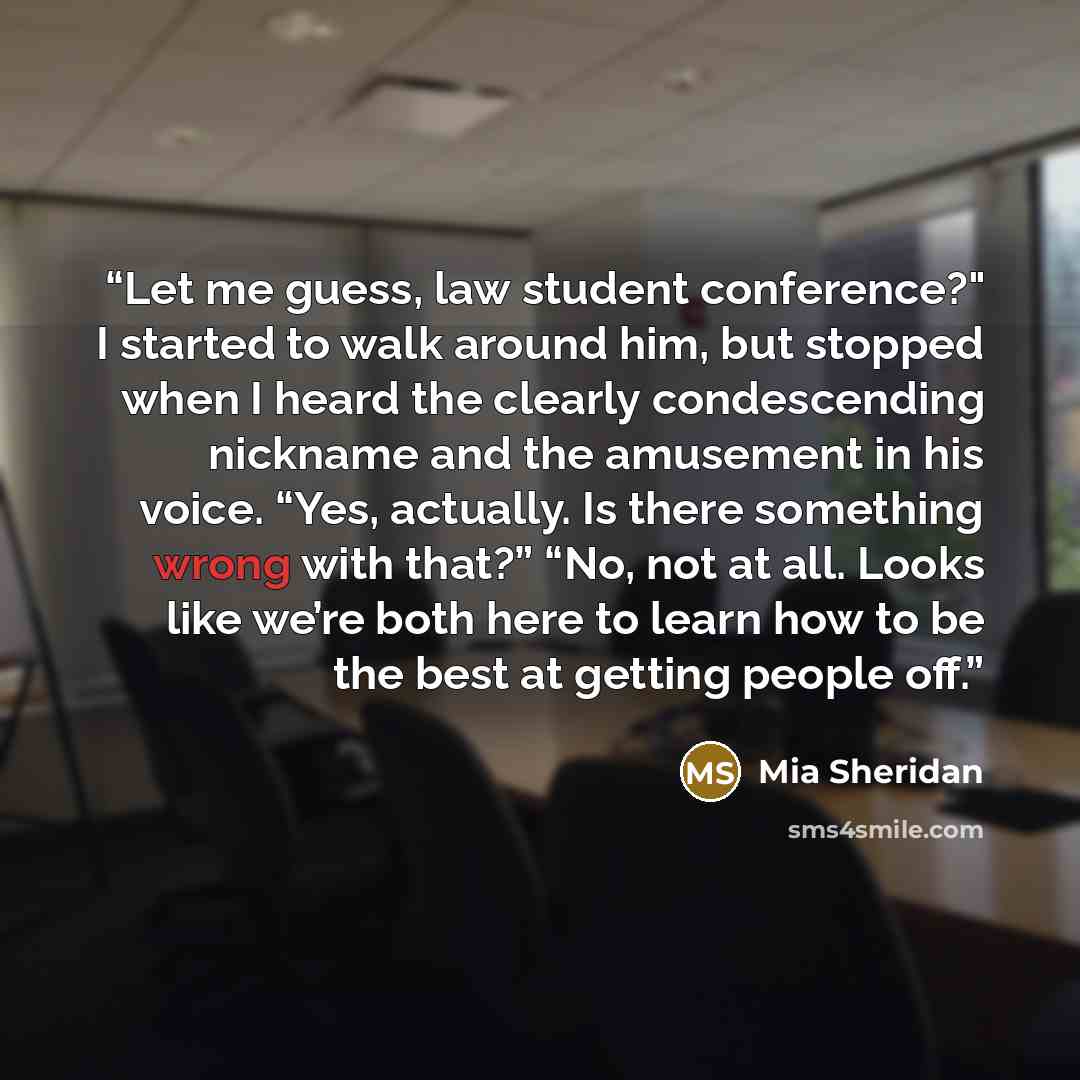 “Let me guess, law student conference?" I started to walk around him, but stopped when I heard the clearly condescending nickname and the amusement in his voice. “Yes, actually. Is there something wrong with that?” “No, not at all. Looks like we’re both here to learn how to be the best at getting…” quote by Mia Sheridan